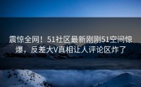 震惊全网！51社区最新刚刚51空间惊爆，反差大V真相让人评论区炸了