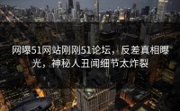 网曝51网站刚刚51论坛，反差真相曝光，神秘人丑闻细节太炸裂