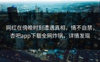 网红在傍晚时刻遭遇真相，情不自禁，杏吧app下载全网炸锅，详情发现