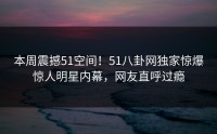 本周震撼51空间！51八卦网独家惊爆惊人明星内幕，网友直呼过瘾
