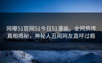网曝51官网51今日51漫画，全网疯传真相揭秘，神秘人丑闻网友直呼过瘾