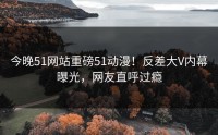 今晚51网站重磅51动漫！反差大V内幕曝光，网友直呼过瘾