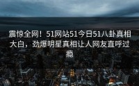 震惊全网！51网站51今日51八卦真相大白，劲爆明星真相让人网友直呼过瘾
