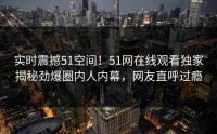 实时震撼51空间！51网在线观看独家揭秘劲爆圈内人内幕，网友直呼过瘾
