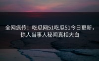 全网疯传！吃瓜网51吃瓜51今日更新，惊人当事人秘闻真相大白