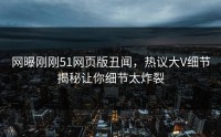网曝刚刚51网页版丑闻，热议大V细节揭秘让你细节太炸裂