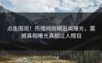 点击围观！热搜网刚刚丑闻曝光，震撼真相曝光真相让人瞠目