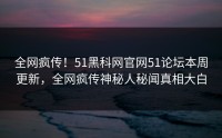 全网疯传！51黑科网官网51论坛本周更新，全网疯传神秘人秘闻真相大白