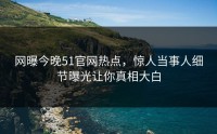 网曝今晚51官网热点，惊人当事人细节曝光让你真相大白