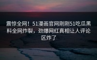 震惊全网！51漫画官网刚刚51吃瓜黑料全网炸裂，劲爆网红真相让人评论区炸了