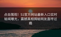 点击围观！51官方网站最新入口实时秘闻曝光，震撼真相揭秘网友直呼过瘾