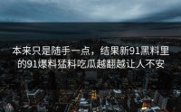 本来只是随手一点，结果新91黑料里的91爆料猛料吃瓜越翻越让人不安