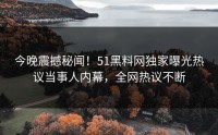 今晚震撼秘闻！51黑料网独家曝光热议当事人内幕，全网热议不断