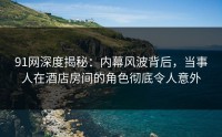 91网深度揭秘：内幕风波背后，当事人在酒店房间的角色彻底令人意外