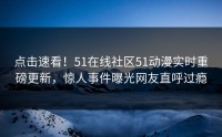 点击速看！51在线社区51动漫实时重磅更新，惊人事件曝光网友直呼过瘾