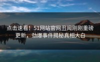 点击速看！51网站官网丑闻刚刚重磅更新，劲爆事件揭秘真相大白