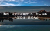 本周51网站官网重磅51bl！惊人当事人内幕惊爆，真相大白
