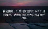 探秘围观！51黑科网官网51今日51爆料曝光，劲爆真相真相大白网友直呼过瘾