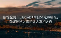 震惊全网！51瓜网51今日51吃瓜曝光，劲爆神秘人真相让人真相大白