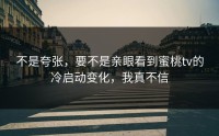 不是夸张，要不是亲眼看到蜜桃tv的冷启动变化，我真不信