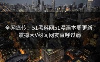 全网疯传！51黑料网51漫画本周更新，震撼大V秘闻网友直呼过瘾