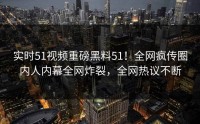 实时51视频重磅黑料51！全网疯传圈内人内幕全网炸裂，全网热议不断