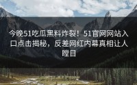 今晚51吃瓜黑料炸裂！51官网网站入口点击揭秘，反差网红内幕真相让人瞠目