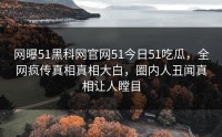 网曝51黑科网官网51今日51吃瓜，全网疯传真相真相大白，圈内人丑闻真相让人瞠目