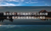 直击围观！吃瓜网本周51吃瓜黑料曝光，震撼真相惊爆真相让人瞠目
