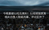 今晚震撼51吃瓜黑料！51视频独家真相大白惊人明星内幕，评论区炸了