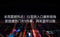 本周震撼热点！51官网入口最新版独家惊爆热门大V内幕，网友直呼过瘾