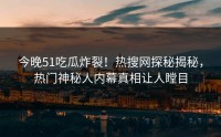 今晚51吃瓜炸裂！热搜网探秘揭秘，热门神秘人内幕真相让人瞠目