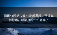 网曝51网站今晚51吃瓜黑料，劲爆真相惊爆，明星丑闻评论区炸了