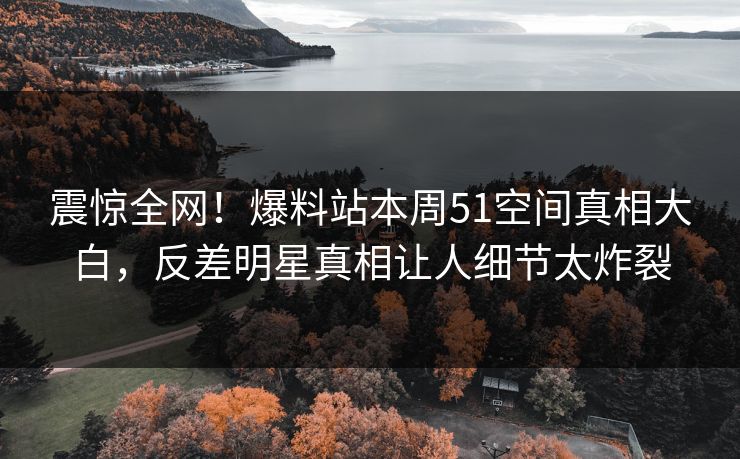 震惊全网！爆料站本周51空间真相大白，反差明星真相让人细节太炸裂