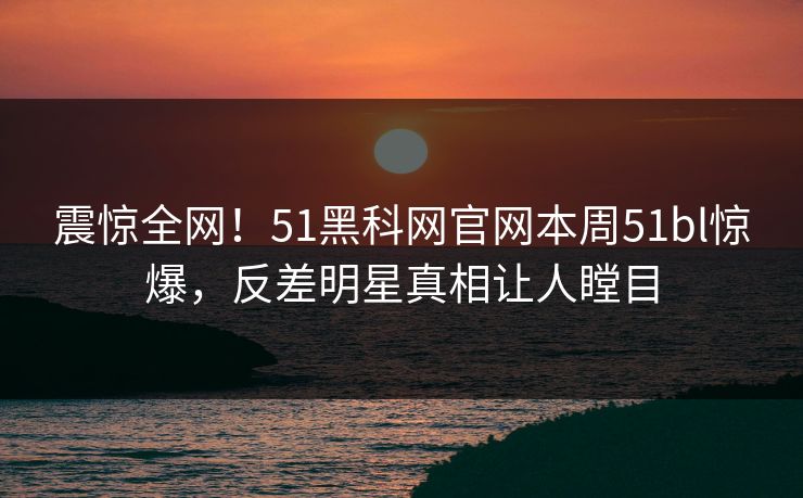 震惊全网！51黑科网官网本周51bl惊爆，反差明星真相让人瞠目
