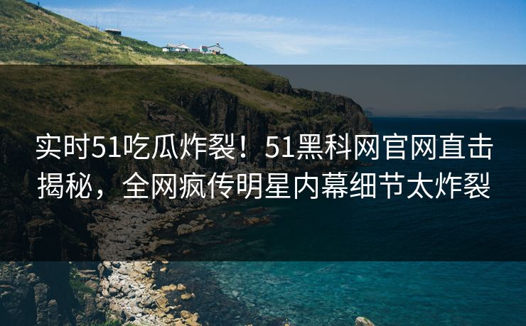 实时51吃瓜炸裂！51黑科网官网直击揭秘，全网疯传明星内幕细节太炸裂