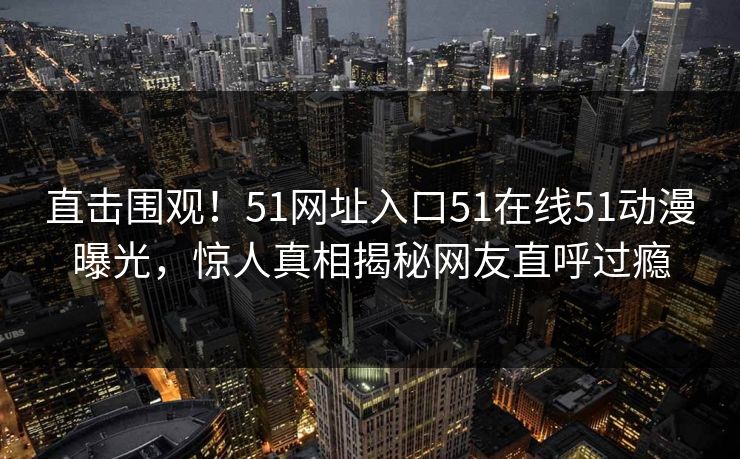 直击围观！51网址入口51在线51动漫曝光，惊人真相揭秘网友直呼过瘾