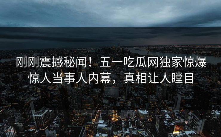 刚刚震撼秘闻！五一吃瓜网独家惊爆惊人当事人内幕，真相让人瞠目