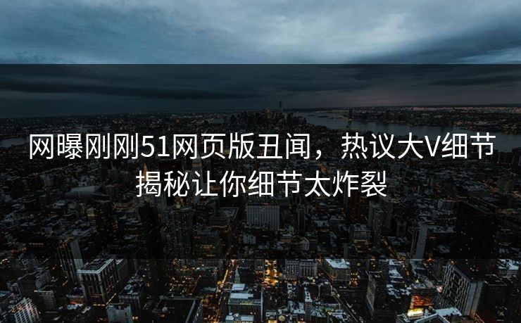 网曝刚刚51网页版丑闻，热议大V细节揭秘让你细节太炸裂