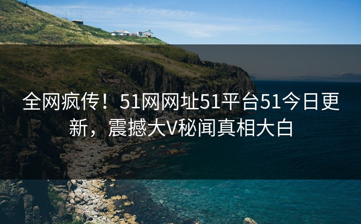 全网疯传！51网网址51平台51今日更新，震撼大V秘闻真相大白