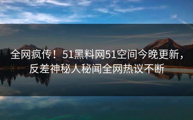 全网疯传！51黑料网51空间今晚更新，反差神秘人秘闻全网热议不断