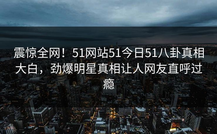 震惊全网！51网站51今日51八卦真相大白，劲爆明星真相让人网友直呼过瘾