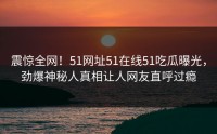 震惊全网！51网址51在线51吃瓜曝光，劲爆神秘人真相让人网友直呼过瘾