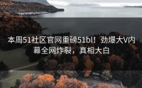 本周51社区官网重磅51bl！劲爆大V内幕全网炸裂，真相大白