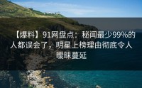【爆料】91网盘点：秘闻最少99%的人都误会了，明星上榜理由彻底令人暧昧蔓延