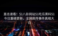 直击速看！51八卦网站51吃瓜黑料51今日重磅更新，全网疯传事件真相大白