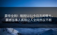 震惊全网！暗网5151今日丑闻曝光，震撼当事人真相让人全网热议不断