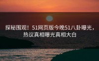 探秘围观！51网页版今晚51八卦曝光，热议真相曝光真相大白