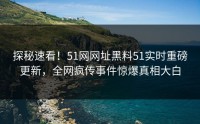 探秘速看！51网网址黑料51实时重磅更新，全网疯传事件惊爆真相大白