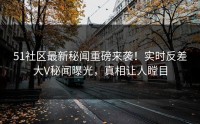 51社区最新秘闻重磅来袭！实时反差大V秘闻曝光，真相让人瞠目